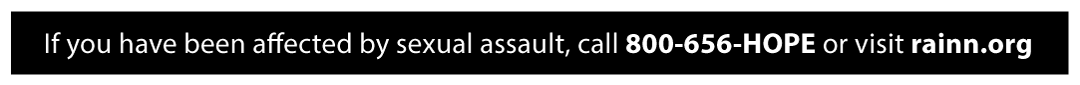 If you have been affected by sexual assault, call 800-656-HOPE or visit rainn.org